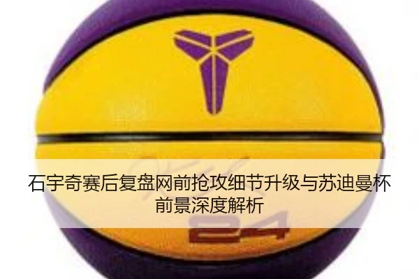 石宇奇赛后复盘网前抢攻细节升级与苏迪曼杯前景深度解析